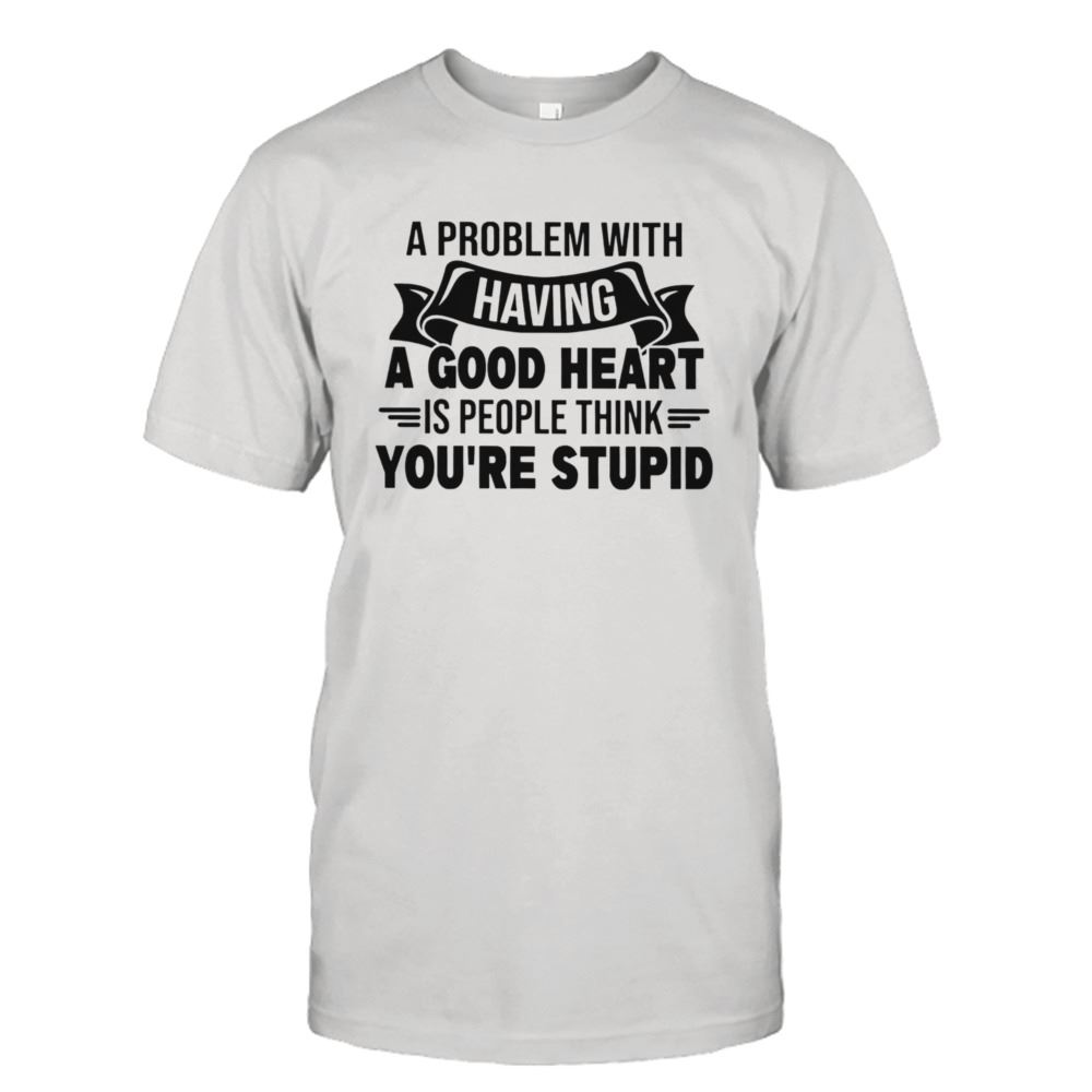 Great A Problem With Having A Good Heart Is People Think Youre Stupid Shirt 