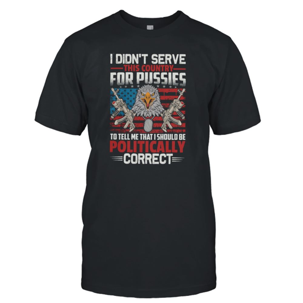 Amazing I Didnt Serve This Country For Pussies To Tell Me That I Should Be Politically Correct Shirt 