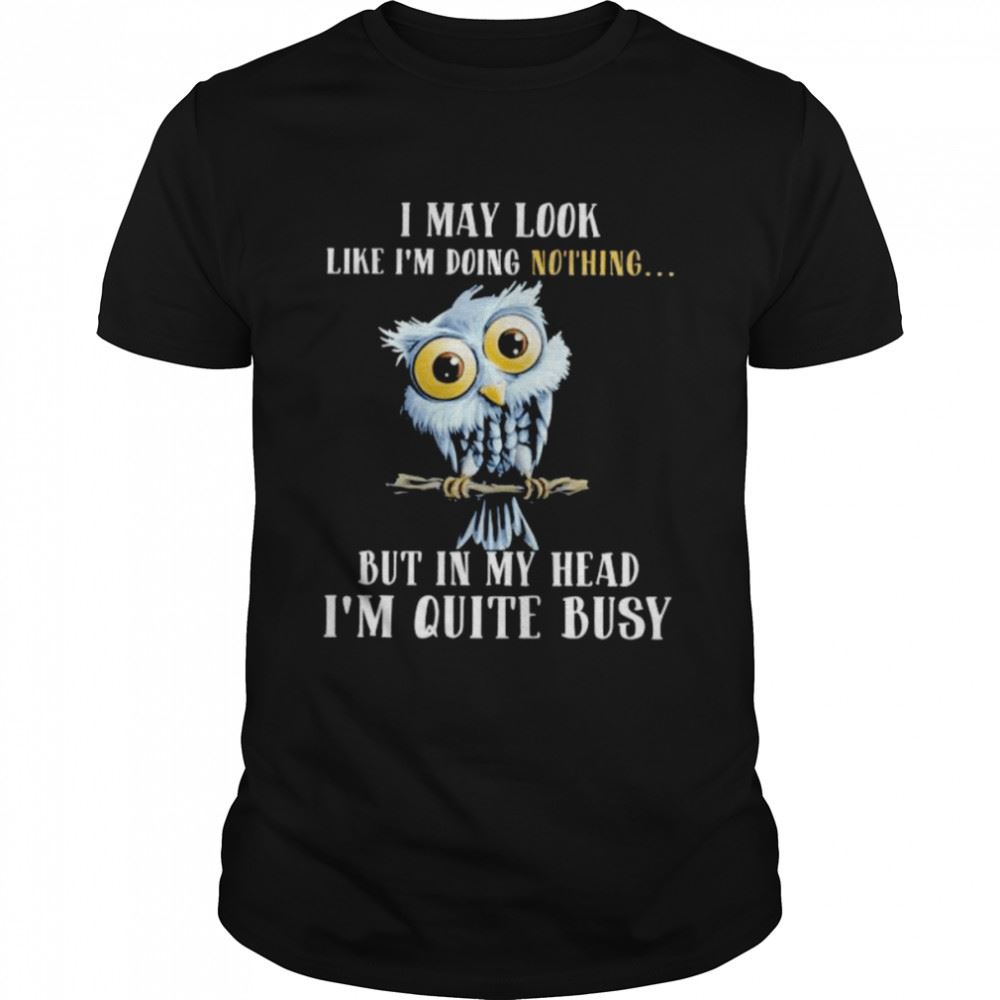 Amazing Owl I May Look Like Im Doing Nothing But In My Head Im Quite Busy Shirt 
