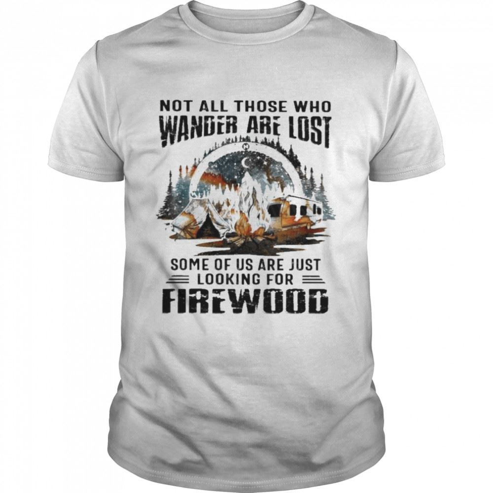 Great Camping Not All Those Who Wander Are Lost Some Of Us Are Just Looking For Firewood Shirt 