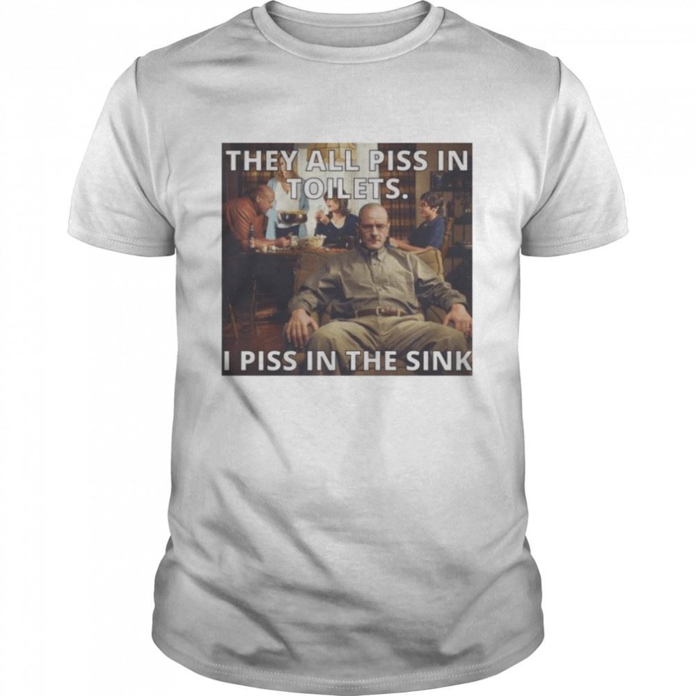 Amazing They All Piss In Toilets I Piss In The Sink Breaking Bad Shirt 