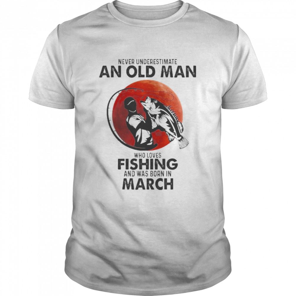 Interesting Never Underestimate An Old Man Who Loves Fishing And Was Born In March Shirt 