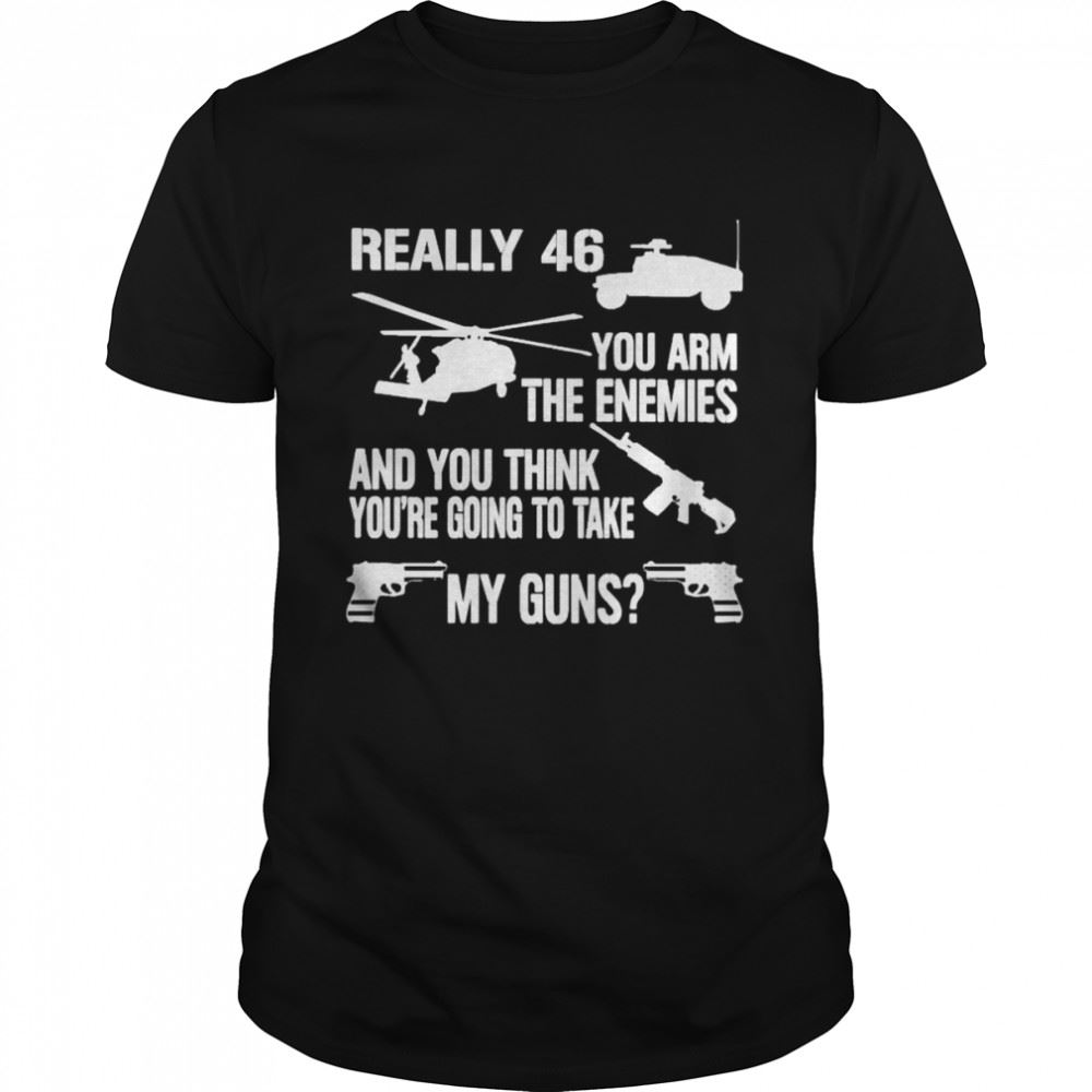 Best Really 46 You Arm The Enemies And You Think Youre Going To Take My Guns Shirt 