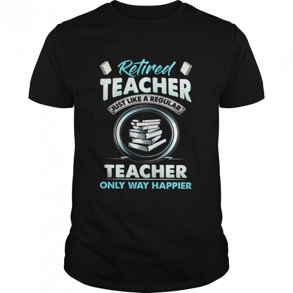 Limited Editon Retired Teacher Just Like A Regular Teacher Only Way Happier Shirt 