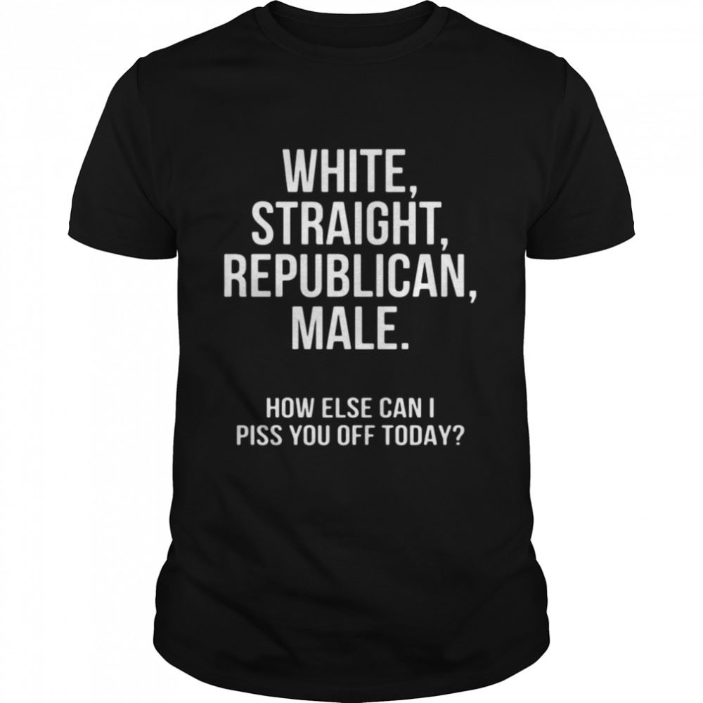 Awesome White Straight Republican Male How Else Can I Piss You Off Today Shirt 