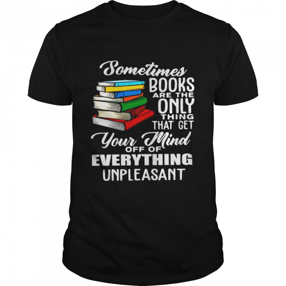 Great Sometimes Books Are The Only Thing That Get Your Mind Off Of Everything Unpleasant Shirt 