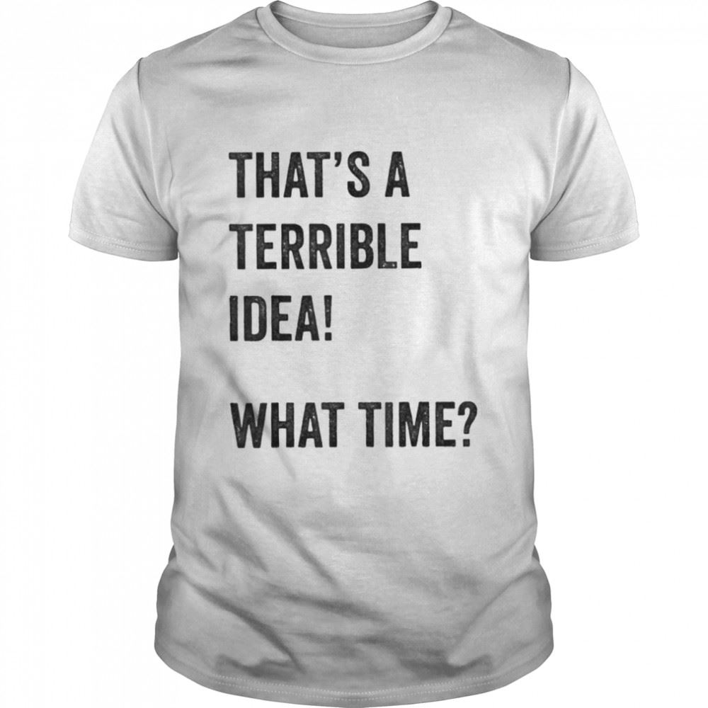 Happy Thats A Terrible And Idea What Time Shirt 