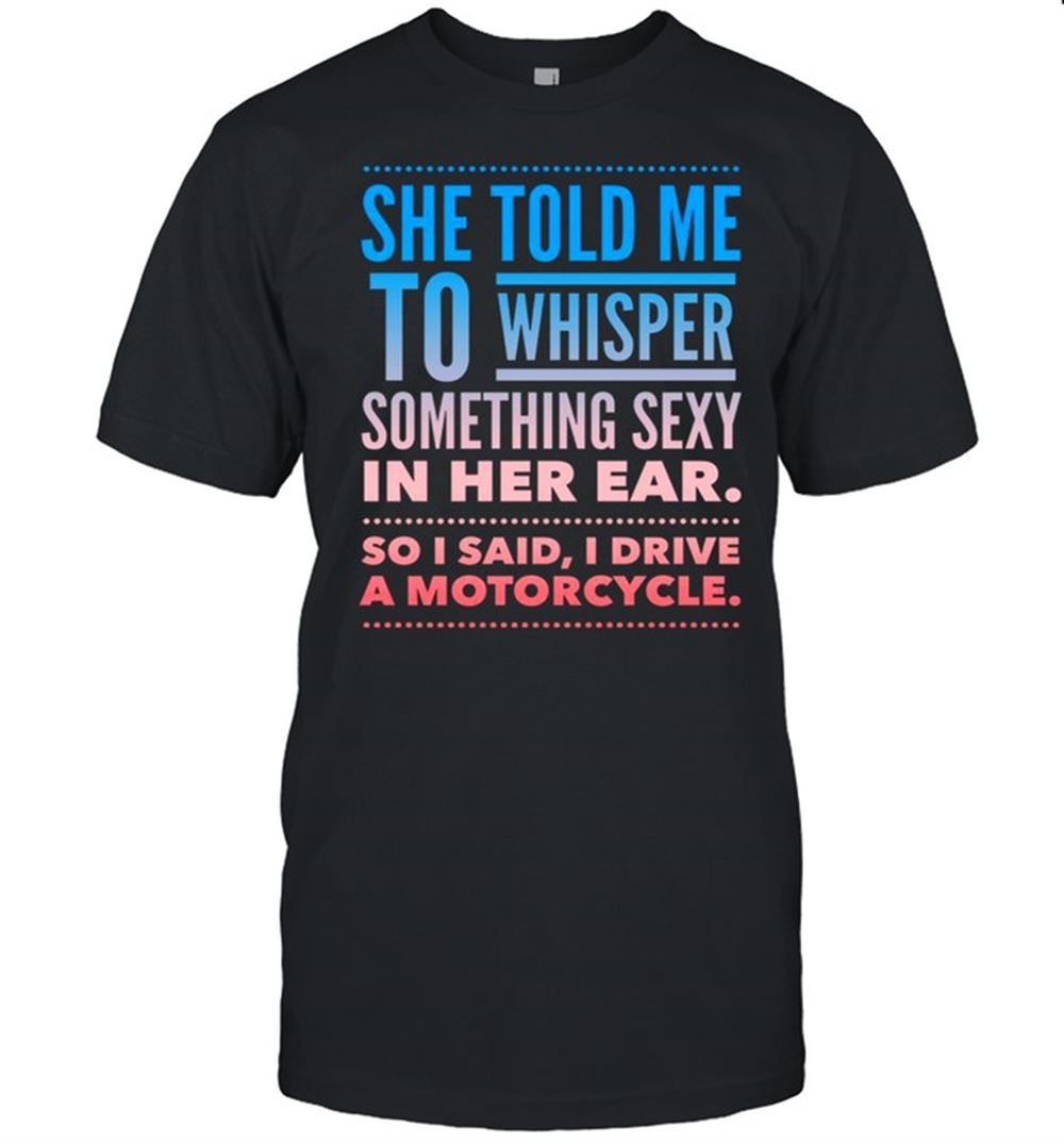 Great She Told Me To Whisper Something Sexy In Her Ear So I Said I Drive A Motorcycles Shirt 