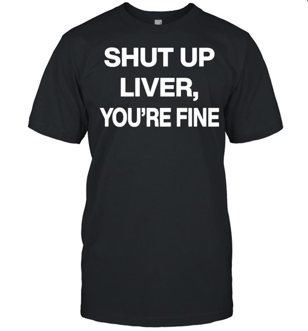 Limited Editon Shut Up Liver Youre Fine Shirt 