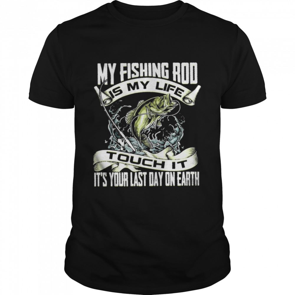 Gifts My Fishing Rod Touch It Its Your Last Day On Earth Shirt 