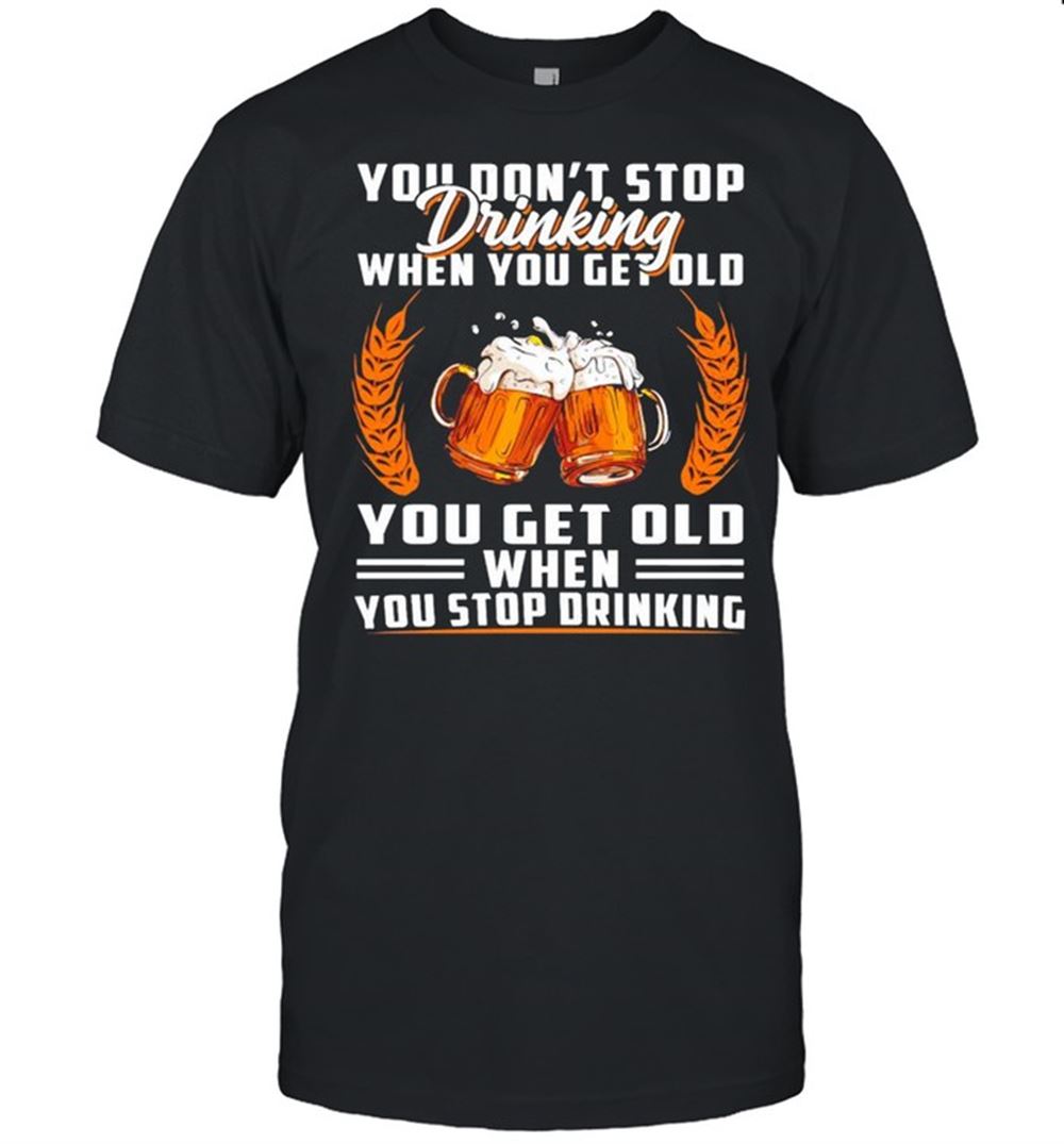 Best You Dont Stop Drinking When You Get Old You Get Old When You Stop Drinking Shirt 