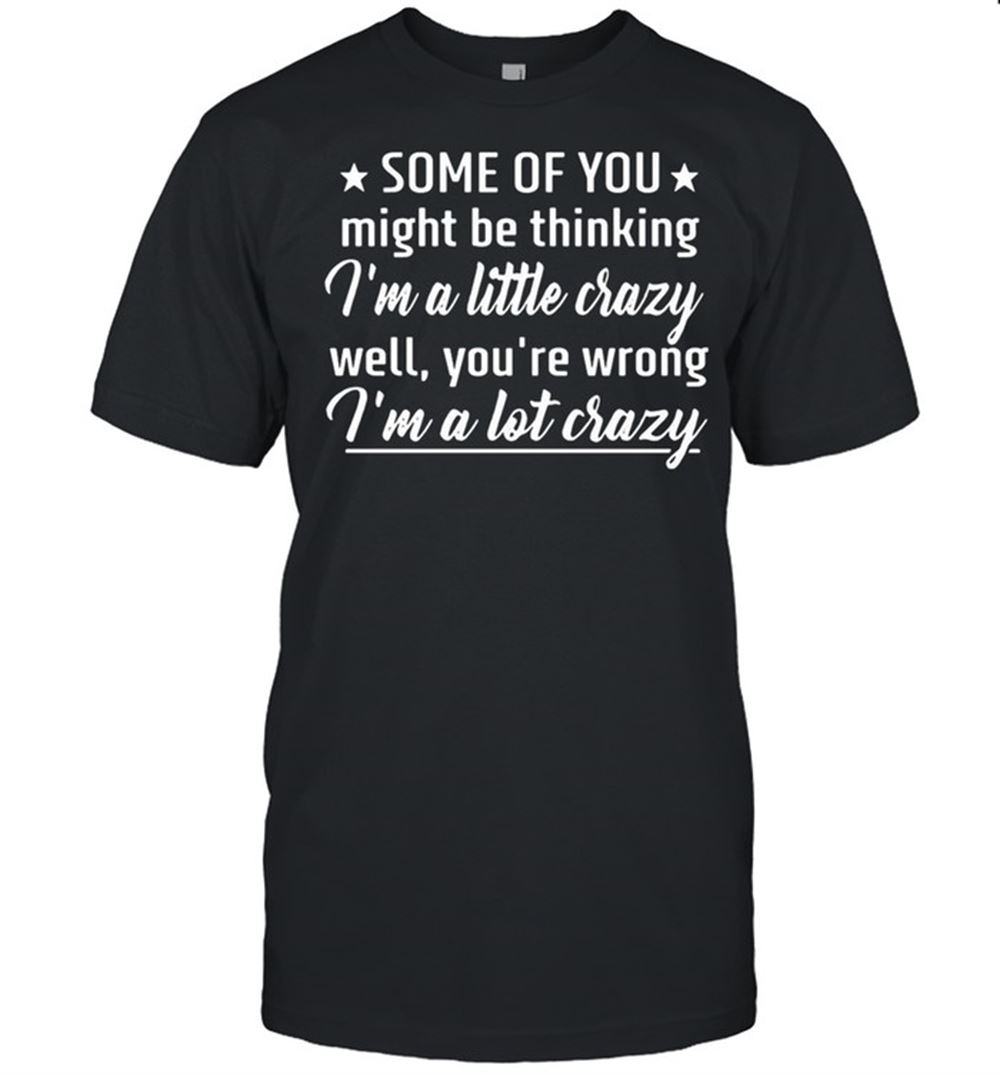 Awesome Some Of You Might Be Thinking Im A Little Crazy Well Youre Wrong Im A Lot Crazy Shirt 