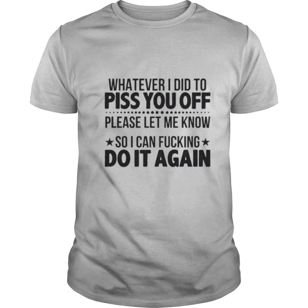 Great Whatever I Did To Piss You Off Please Let Me Know So I Can Fucking Do It Again Tshirt 
