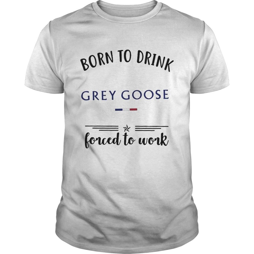 Attractive Born To Drink Grey Goose Forced To Work Shirt 