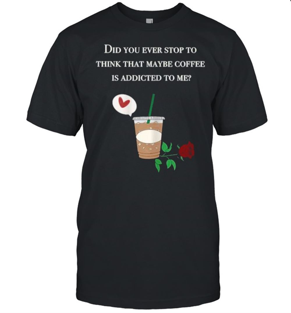 Limited Editon Did You Ever Stop To Think That Maybe Coffee Is Addicted To Me Rose T-shirt 