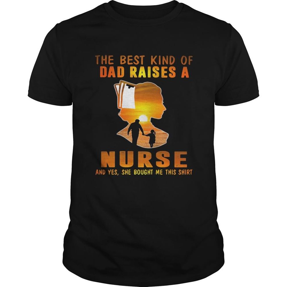 Happy The Best Kind Of Dad Raises A Nurse And Yes She Bought Me This Shirt 