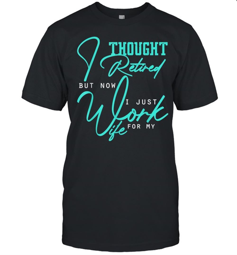 Interesting I Thought I Retired But Now I Just Work For My Wife Shirt 