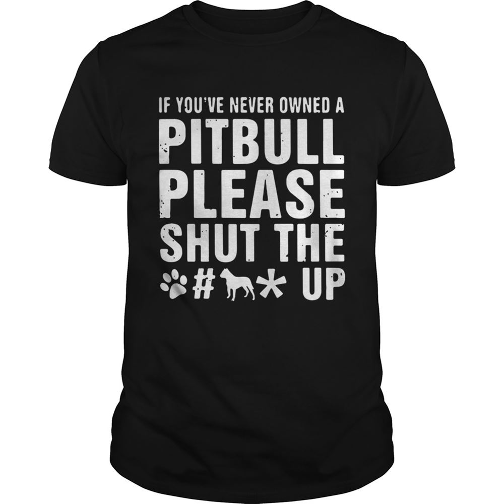 Interesting If Youve Never Owned A Pitbull Please Shut The Fuck Up Shirt 