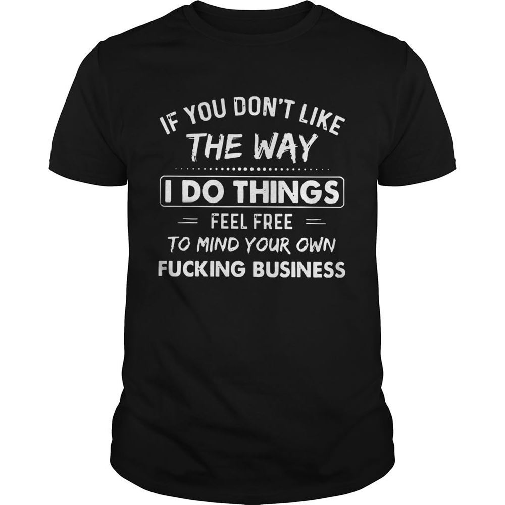 Awesome If You Dont Like The Way I Do Things Feel Free To Mind Your Own Fucking Business Shirt 