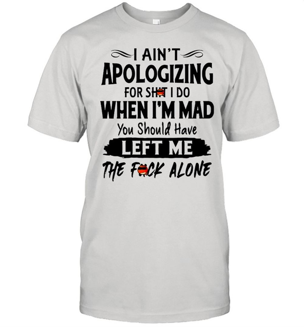 Awesome I Aint Apologizing For Shit I Do When Im Mad You Should Have Left Me The Fuck Alone Shirt 