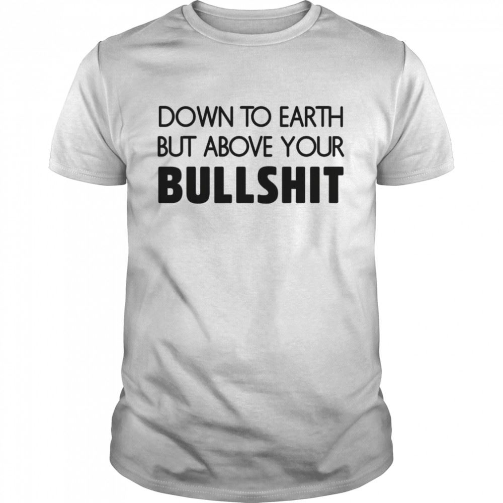 Limited Editon Down To Earth But Above Your Bullshit Shirt 