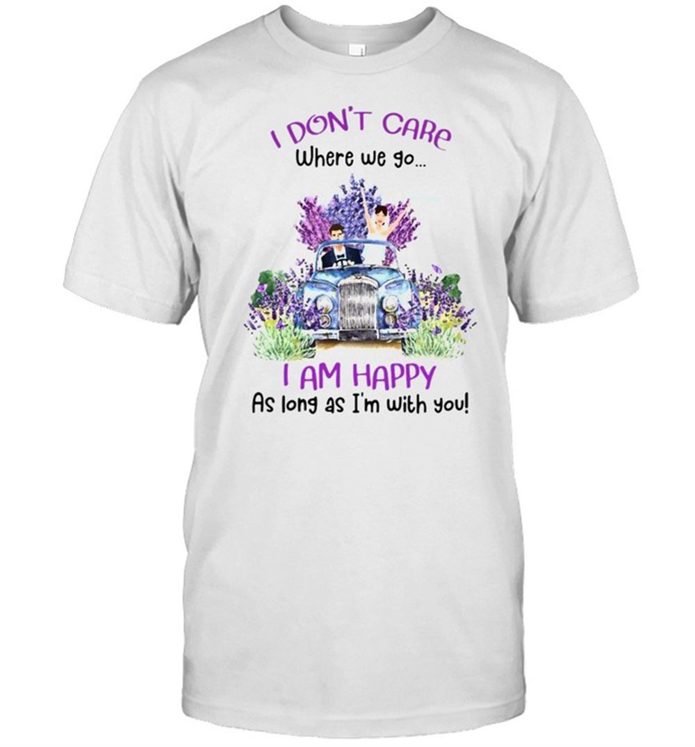 Limited Editon I Dont Care Where We Go I Am Happy As Long As Im With You T-shirt 