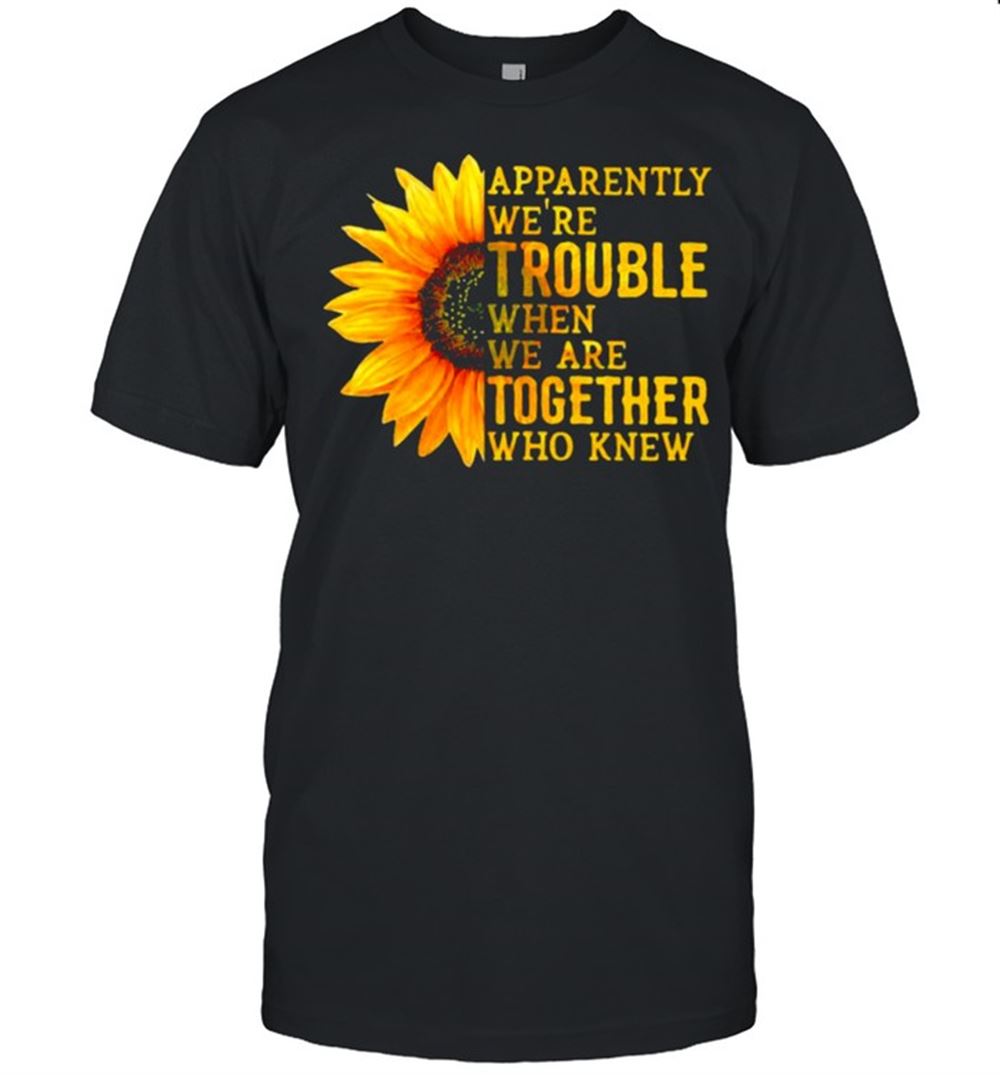 Interesting Apparently Were Trouble When We Are Together Who Knew Sunflower Shirt 