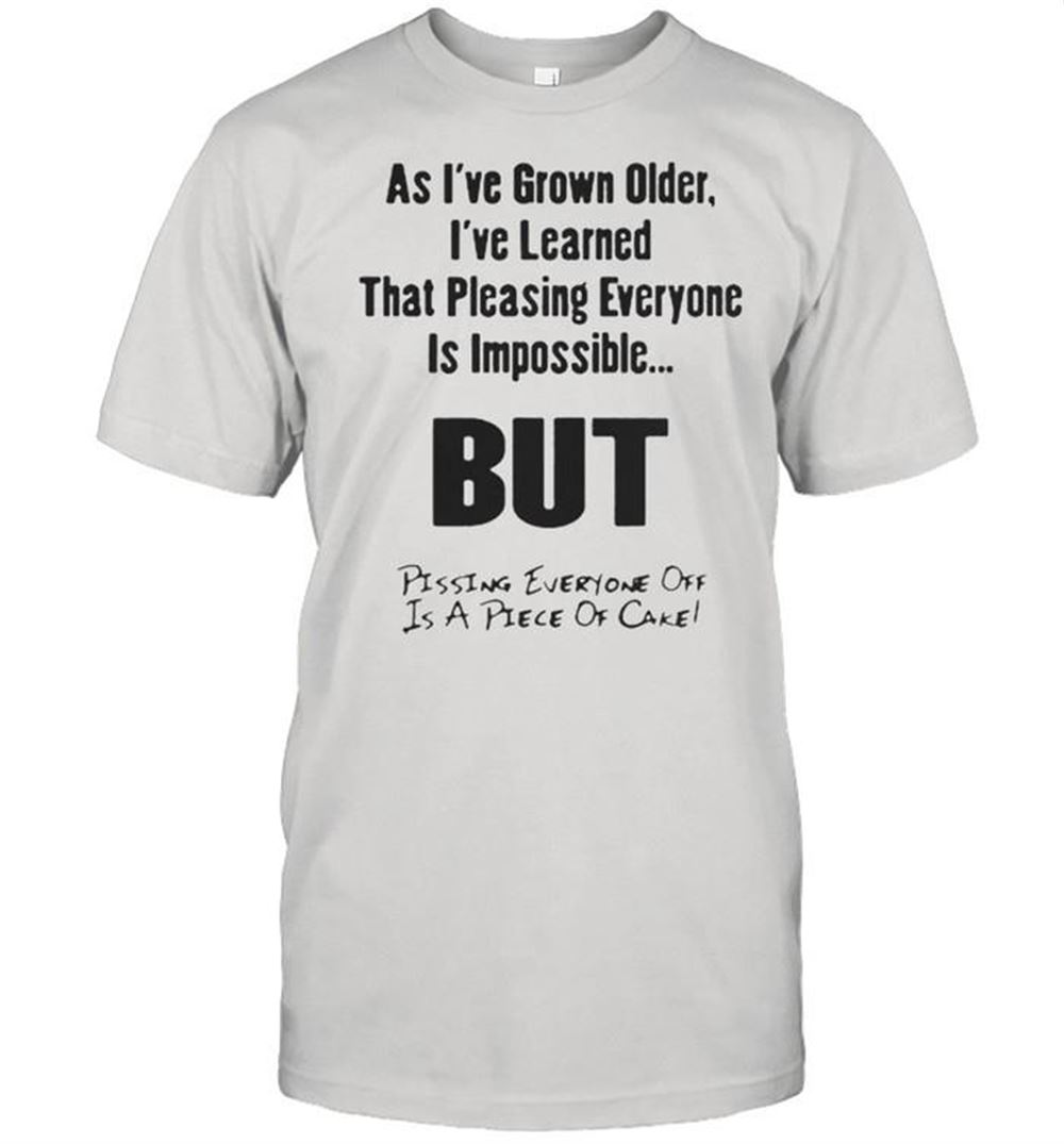 High Quality As Ive Grown Older Ive Learned That Pleasing Everyone Is Impossible But Pissing Everyone Off Is A Piece Of Cake Shirt 