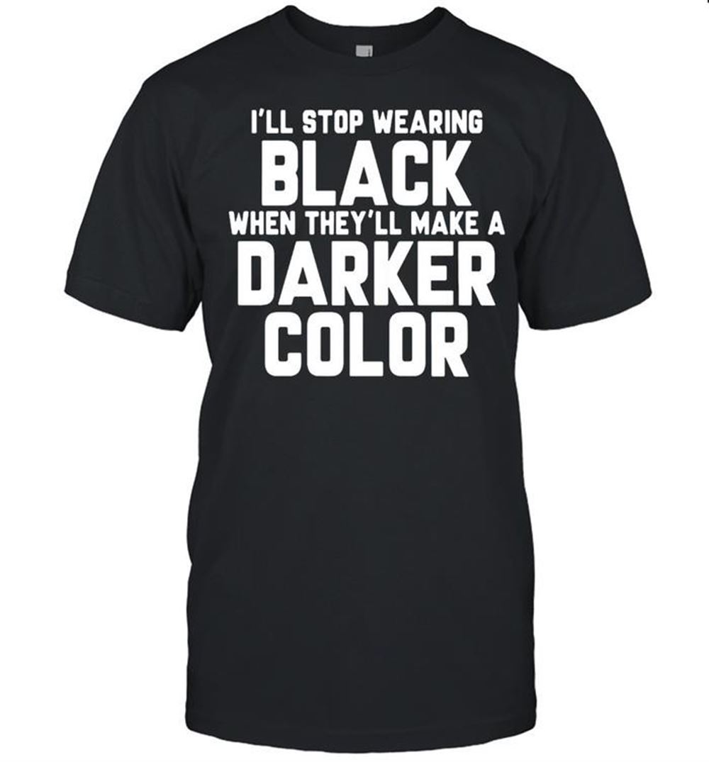 Awesome Good Ill Stop Wearing Black When Theyll Make A Darker Color T-shirt 