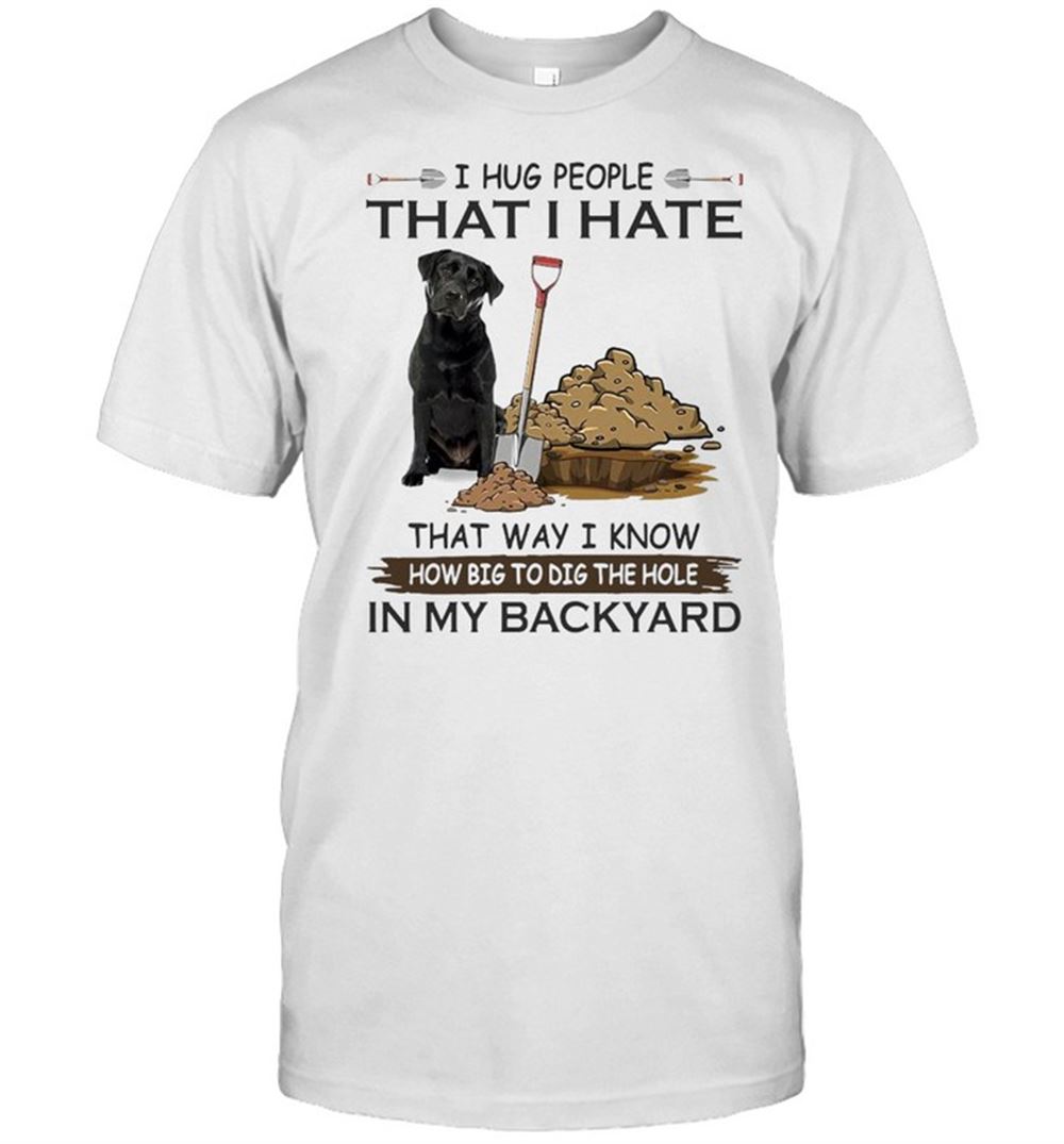 Best I Hug People That I Hate That Way I Know How Big To Dig The Hole In My Backyard Labrador Dog T-shirt 