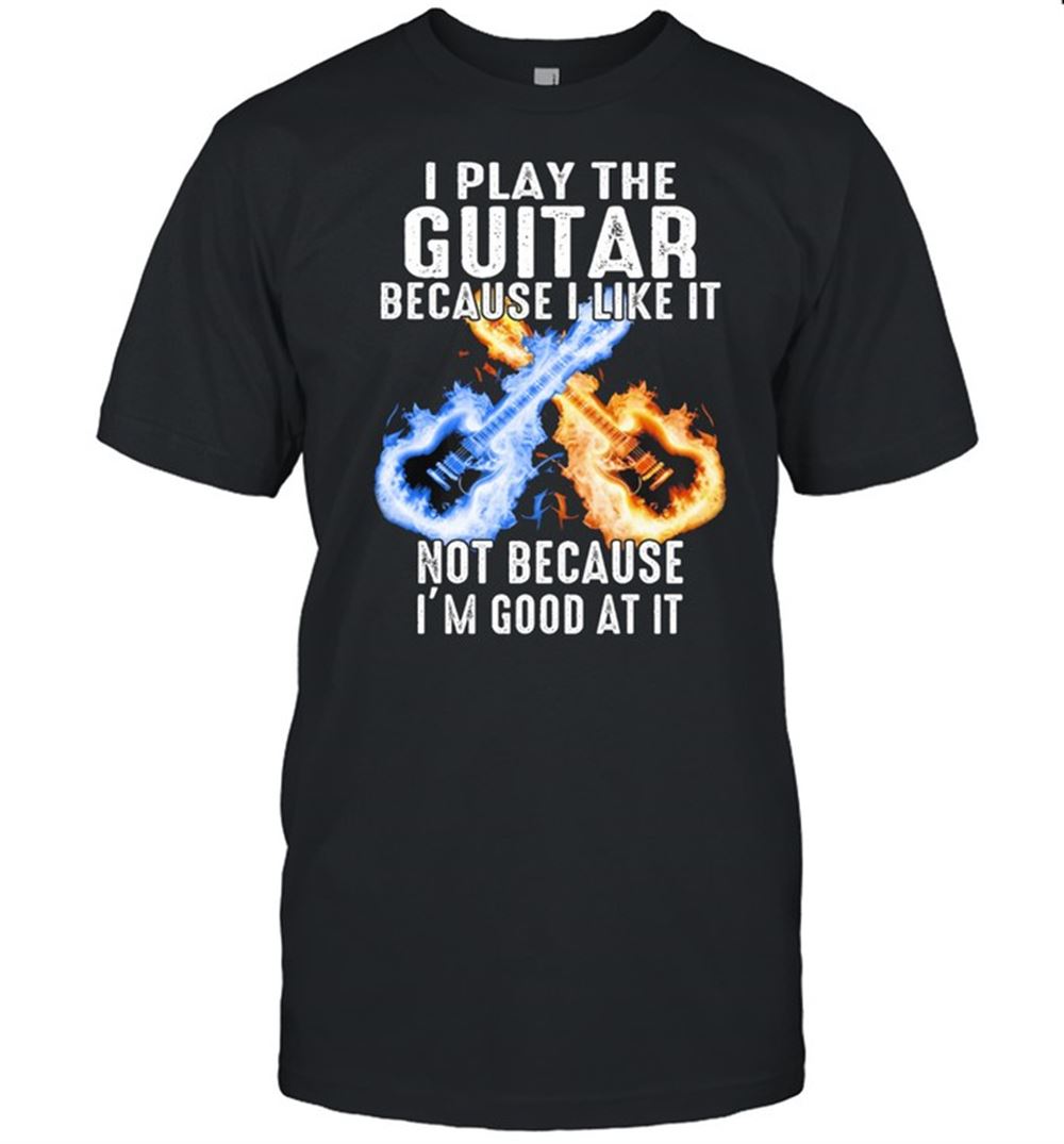 Great I Play The Guitar Because I Like It Not Because Im Good At It Shirt 