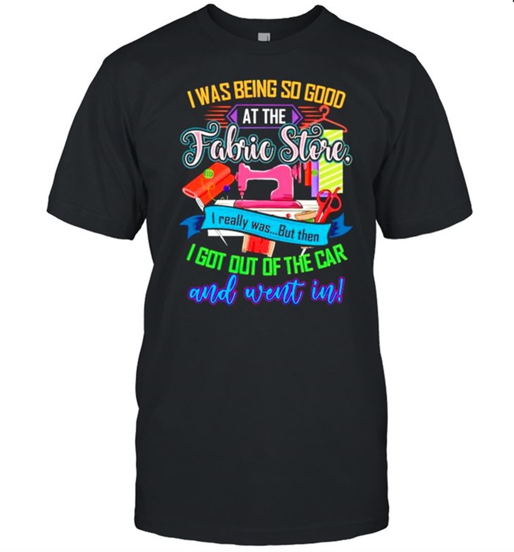 Amazing I Was Being So Good At The Fabric Store I Really Was But Then Shirt 