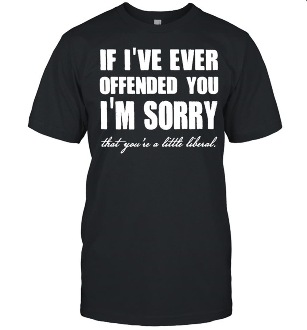 High Quality If Ive Ever Offended You Im Sorry That Youre A Little Liberal Shirt 