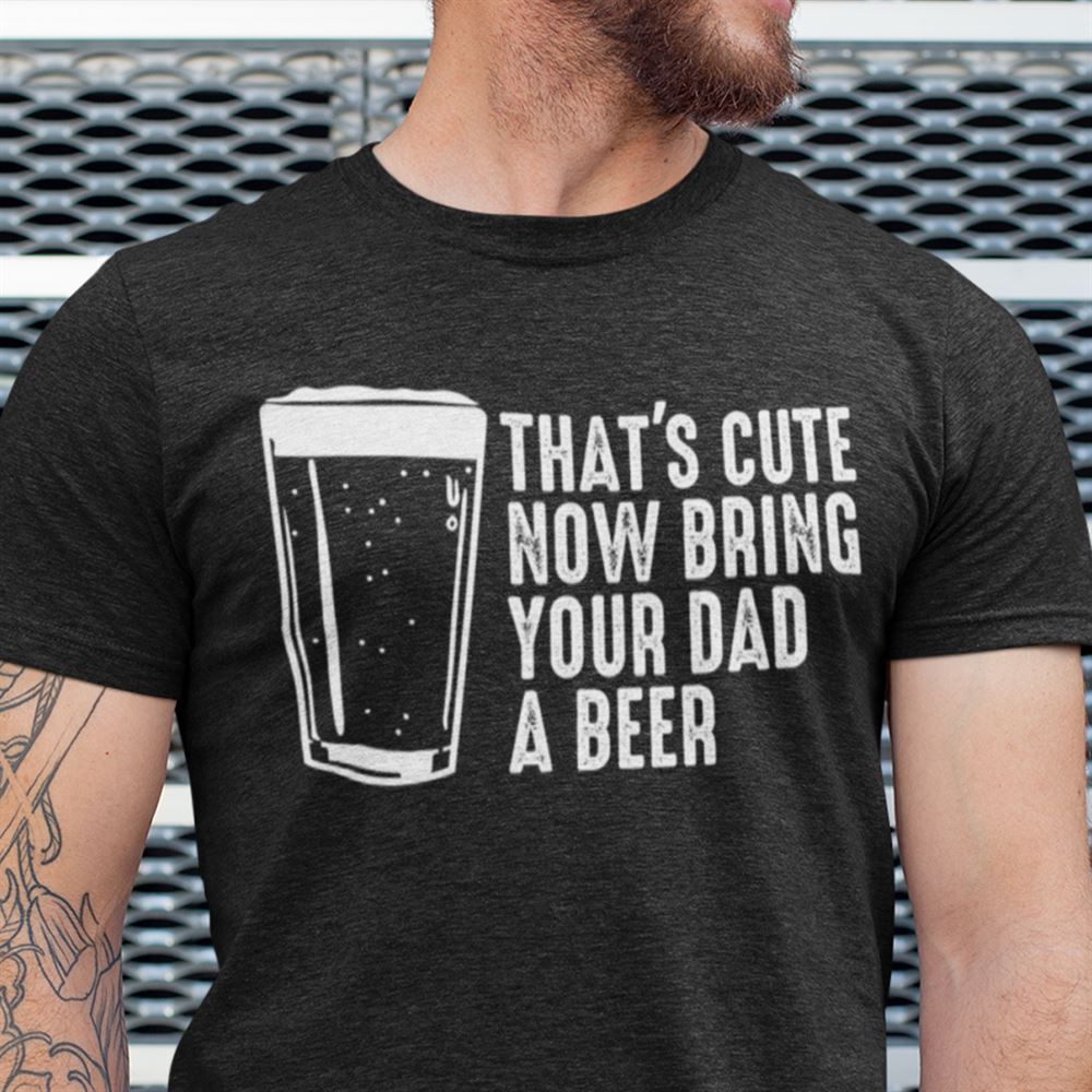 High Quality Thats Cute Now Bring The Dad A Beer Shirt 