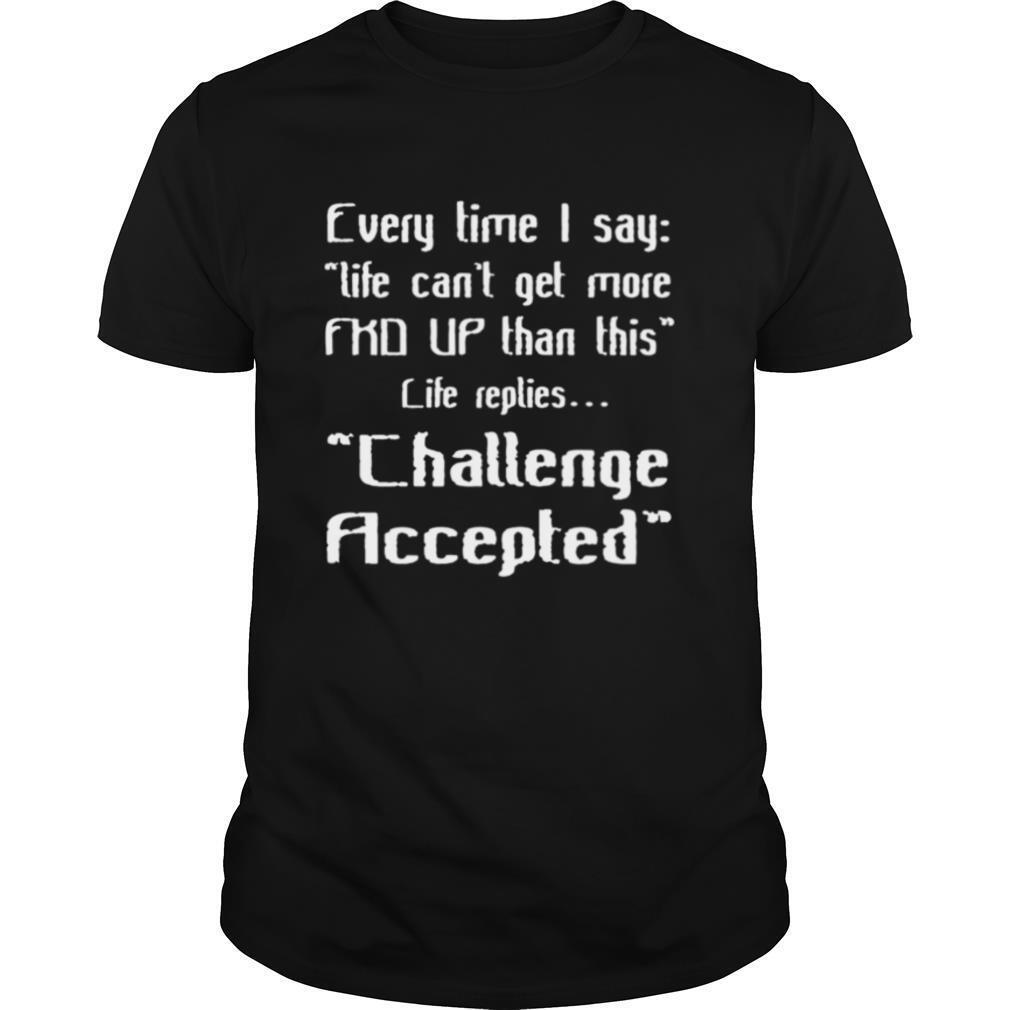 Interesting Every Time I Say Life Cant Get More Fkd Up Than This Life Replies Challenge Accepted Shirt 